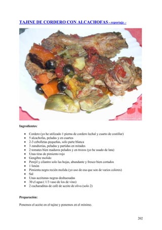 TAJINE DE CORDERO CON ALCACHOFAS - reportaje –




Ingredientes:

   •   Cordero (yo he utilizado 1 pierna de cordero lechal y cuarto de costillar)
   •   5 alcachofas, peladas y en cuartos
   •   2-3 cebolletas pequeñas, solo parte blanca
   •   3 zanahorias, peladas y partidas en mitades
   •   2 tomates bien maduros pelados y en trozos (yo he usado de lata)
   •   Unas tiras de pimiento rojo
   •   Gengibre molido
   •   Perejil y cilantro solo las hojas, abundante y fresco bien cortados
   •   1 limón
   •   Pimienta negra recién molida (yo uso de esa que son de varios colores)
   •   Sal
   •   Unas aceitunas negras deshuesadas
   •   30 cl agua ( 1/3 vaso de los de vino)
   •   2 cucharaditas de café de aceite de oliva (solo 2)


Preparación:

Ponemos el aceite en el tajine y ponemos en el mínimo.



                                                                                    202
 