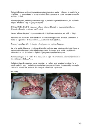 Echamos la carne, volteamos un poco para que se moje en aceite y echamos la zanahoria, la
cebolleta, y el tomate (todo en trozos grandes). Esto no se mueve ya, tal como cae se queda
así hasta el final.

Echamos jengibre, azafrán (yo no tenía hoy), la pimienta negra recién molida, las aceitunas
negras. Añadimos sal y el agua por encima.

TAPAMOS EL TAJINE y dejamos a fuego mínimo 1 hora (ver cada casa tiene fuegos
diferentes, lo mejor es mirar a los 45 min.)

Pasada la hora, despapar y dejar que evapore el líquido unos minutos, sin subir el fuego.

Añadimos las alcachofas bien repartidas, añadimos unas peladuras de limón y añadimos el
zumo de algo menos de medio limón. Añadimos sal bien repartida.

Picamos bien el perejil y el cilantro y lo echamos por encima. Tapamos.

Yo lo he tenido 30 min en el mínimo. Como he usado un poco mas de cordero que el que se
recomienda en la receta, lo he dejado un poco más de tiempo, y he tenido cuidado de ir
levantando de vez en cuando la tapa del tajine para que evaporara líquido.

Ponemos el tajine en el centro de la mesa, con su tapa, y la levantamos ante la expectación de
los asistentes…HOLALÁ…..

Delicioso plato, la carne está suave, blandita y la verdura le da un sabor increíble. No se
pierde nada del jugo y yo lo he acompañado con patatas hechas en el microondas, que cada
cual se ha aliñado con aceite de oliva virgen, sal maldom y pimentón.

La carne




                                                                                            203
 