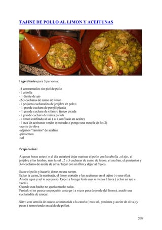 TAJINE DE POLLO AL LIMON Y ACEITUNAS




Ingredientes para 3 personas:

-4 contramuslos sin piel de pollo
-1 cebolla
- 1 diente de ajo
-2-3 cucharas de zumo de limon
-1 pequena cucharadita de jenjibre en polvo
- 1 grande cuchara de perejil picada
- 1 grande cuchara de cilantro fresco picada
-1 grande cuchara de minta picada
-1 limon confitado al sal ( o 1 confitado en aceite)
-1 taza de aceitunas verdes o moradas ( pongo una mezcla de los 2)
-aceite de oliva
-algunos "ramitos" de azafran
-pimienton
-sal


Preparación:

Algunas horas antes ( o el dia anterior) dejar marinar el pollo con la cebolla , el ajo , el
jenjibre y las hierbas, mas la sal , 2 o 3 cucharas de zumo de limon, el azafran, el pimienton y
3-4 cucharas de aceite de oliva.Tapar con un film y dejar al fresco.

Sacar el pollo y hacerlo dorar en una sarten.
Echar la carne, la marinada, el limon cortado y las aceitunas en el tajine ( o una olla).
Anadir agua y sel si necesario. Cocer a fuengo lento mas o menos 1 hora ( echar un ojo a
veces).
Cuando esta hecho no queda mucho salsa.
Probalo si os parece un poquitin amargo ( a veces pasa depende del limon), anadir una
cucharadita de azucar.

Sirvo con semola de cuscus aromatazida a la canela ( mas sal, pimienta y aceite de oliva) y
pasas ( removiendo en caldo de pollo).


                                                                                             208
 