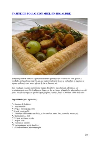 TAJINE DE POLLO CON MIEL EN HOJALDRE




El tajine (también llamado tayín) es el nombre genérico que se suele dar a los guisos y
estofados en la cultura magrebí, ya que tradicionalmente éstos se realizaban -y algunos se
siguen realizando- en un recipiente de barro llamado así.

Esta receta en concreto supone una mezcla de sabores espectacular, además de ser
verdaderamente sencilla de elaborar. Las uvas, las aceitunas y la cebolla aderezados con miel
y una mezcla de especias que incluyen jengibre y canela, le da al pollo un sabor delicioso.


Ingredientes (para 4 personas):

* 4 láminas de hojaldre
* 1 huevo batido
* 450 g de pechuga de pollo
* 50 g de mantequilla
* 1 limón en salmuera (o confitado, o sin confitar, o una lima, como he puesto yo)
* 2 cucharadas de miel
* 125 g de aceitunas verdes
* 150 g de uvas
* 3 ramitas de tomillo
* 2 cucharadas de aceite de oliva
* 1/2 cucharadita de pimienta negra


                                                                                             210
 