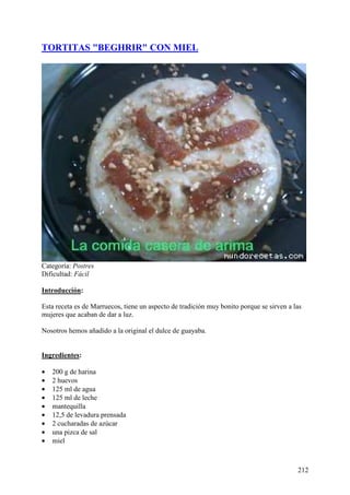 TORTITAS "BEGHRIR" CON MIEL




Categoría: Postres
Dificultad: Fácil

Introducción:

Esta receta es de Marruecos, tiene un aspecto de tradición muy bonito porque se sirven a las
mujeres que acaban de dar a luz.

Nosotros hemos añadido a la original el dulce de guayaba.
MundoRecetas.com

Ingredientes:

•   200 g de harina
•   2 huevos
•   125 ml de agua
•   125 ml de leche
•   mantequilla
•   12,5 de levadura prensada
•   2 cucharadas de azúcar
•   una pizca de sal
•   miel



                                                                                          212
 