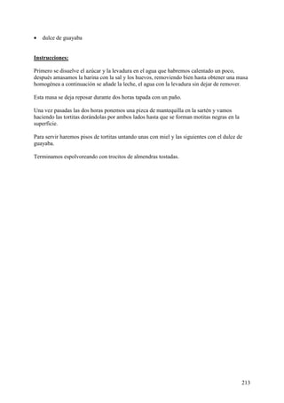 •  dulce de guayaba
   Mun
doRecetas.com
Instrucciones:

Primero se disuelve el azúcar y la levadura en el agua que habremos calentado un poco,
después amasamos la harina con la sal y los huevos, removiendo bien hasta obtener una masa
homogénea a continuación se añade la leche, el agua con la levadura sin dejar de remover.

Esta masa se deja reposar durante dos horas tapada con un paño.

Una vez pasadas las dos horas ponemos una pizca de mantequilla en la sartén y vamos
haciendo las tortitas dorándolas por ambos lados hasta que se forman motitas negras en la
superficie.

Para servir haremos pisos de tortitas untando unas con miel y las siguientes con el dulce de
guayaba.

Terminamos espolvoreando con trocitos de almendras tostadas.




                                                                                            213
 