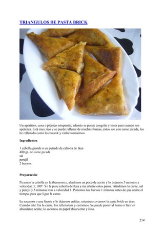 TRIANGULOS DE PASTA BRICK




Un aperitivo, cena o picoteo estupendo, además se puede congelar y tener para cuando nos
apetezca. Está muy rico y se puede rellenar de muchas formas, éstos son con carne picada, los
he rellenado como los bourek y están buenisimos.

Ingredientes:

1 cebolla grande o un puñado de cebolla de Ikea
400 gr. de carne picada
sal
perejil
2 huevos


Preparación:

Picamos la cebolla en la thermomix, añadimos un poco de aceite y lo dejamos 5 minutos a
velocidad 3, 100º. Yo le puse cebolla de ikea y me ahorre estos pasos. Añadimos la carne, sal
y perejil y 5 minutos más a velocidad 1. Ponemos los huevos 1 minutos antes de que acabe el
tiempo, para que ligue la carne.

Lo sacamos a una fuente y lo dejamos enfriar, mientras cortamos la pasta brick en tiras.
Cuando esté fria la carne, los rellenamos y cerramos. Se puede poner al horno o freir en
abundante aceite, lo sacamos en papel absorvente y listo.


                                                                                           214
 