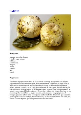 LABNIE




Necesitamos:

una gasa para colar el suero.
1 kg. De yogur natural.
Sal fina.
Tomate seco.
Orégano.
Aceite.
Romero.
Ajo.
Laurel.


Preparación:

Mezclamos el yogur con una pizca de sal, el tomate seco muy, muy picadito y el orégano.
Seguidamente lo colocamos en la gasa, la que ataremos bien, colgaremos en algún sitio (se
puede utilizar un tendedero, el mueble escurridor de platos, etc.), poniéndole un barreño
debajo, para que escurra el suero. Lo dejamos así un par de días, o más, dependiendo de si lo
queremos más o menos cremoso, he de decir que reduce bastante. En el momento de abrir la
gasa, si vemos que está blando, podemos volver a atar y dejarlo más tiempo. Conviene en este
momento probar si está bien de sal, por lo que recomiendo que se ponga poquísima al
principio, ya que al reducir tanto, se nos puede quedar salado. En el momento que decidamos
que nos gusta la textura que tiene, hacemos bolitas, y las metemos en un tarro con aceite, ajo,
romero y laurel. Dejamos que tome gusto durante unos días y listo.




                                                                                           215
 