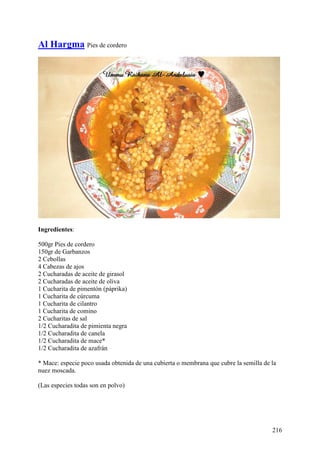 Al Hargma Pies de cordero




Ingredientes:

500gr Pies de cordero
150gr de Garbanzos
2 Cebollas
4 Cabezas de ajos
2 Cucharadas de aceite de girasol
2 Cucharadas de aceite de oliva
1 Cucharita de pimentón (páprika)
1 Cucharita de cúrcuma
1 Cucharita de cilantro
1 Cucharita de comino
2 Cucharitas de sal
1/2 Cucharadita de pimienta negra
1/2 Cucharadita de canela
1/2 Cucharadita de mace*
1/2 Cucharadita de azafrán

* Mace: especie poco usada obtenida de una cubierta o membrana que cubre la semilla de la
nuez moscada.

(Las especies todas son en polvo)




                                                                                       216
 