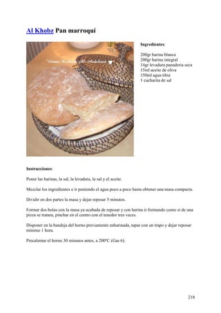 Al Khobz Pan marroquí
                                                              Ingredientes:

                                                              200gr harina blanca
                                                              200gr harina integral
                                                              14gr levadura panaderia seca
                                                              15ml aceite de oliva
                                                              150ml agua tibia
                                                              1 cucharita de sal




Instrucciones:

Poner las harinas, la sal, la levadura, la sal y el aceite.

Mezclar los ingredientes e ir poniendo el agua poco a poco hasta obtener una masa compacta.

Dividir en dos partes la masa y dejar reposar 5 minutos.

Formar dos bolas con la masa ya acabada de reposar y con harina ir formando como si de una
pizza se tratara, pinchar en el centro con el tenedor tres veces.

Disponer en la bandeja del horno previamente enharinada, tapar con un trapo y dejar reposar
mínimo 1 hora.

Precalentar el horno 30 minutos antes, a 200ºC (Gas 6).




                                                                                         218
 