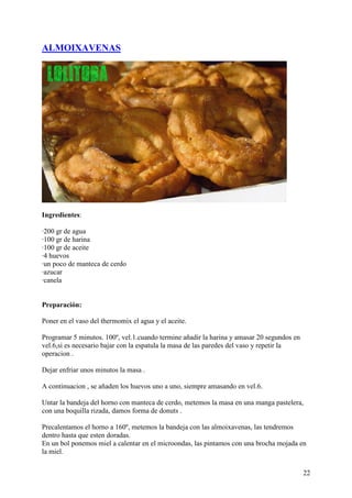 ALMOIXAVENAS




Ingredientes:

·200 gr de agua
·100 gr de harina
·100 gr de aceite
·4 huevos
·un poco de manteca de cerdo
·azucar
·canela


Preparación:

Poner en el vaso del thermomix el agua y el aceite.

Programar 5 minutos. 100º, vel.1.cuando termine añadir la harina y amasar 20 segundos en
vel.6,si es necesario bajar con la espatula la masa de las paredes del vaso y repetir la
operacion .

Dejar enfriar unos minutos la masa .

A continuacion , se añaden los huevos uno a uno, siempre amasando en vel.6.

Untar la bandeja del horno con manteca de cerdo, metemos la masa en una manga pastelera,
con una boquilla rizada, damos forma de donuts .

Precalentamos el horno a 160º, metemos la bandeja con las almoixavenas, las tendremos
dentro hasta que esten doradas.
En un bol ponemos miel a calentar en el microondas, las pintamos con una brocha mojada en
la miel.doRecetas.comdoRecetas.com


                                                                                           22
 