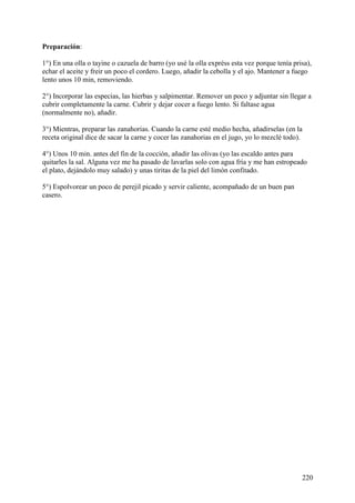 Preparación:

1°) En una olla o tayine o cazuela de barro (yo usé la olla expréss esta vez porque tenía prisa),
echar el aceite y freir un poco el cordero. Luego, añadir la cebolla y el ajo. Mantener a fuego
lento unos 10 min, removiendo.

2°) Incorporar las especias, las hierbas y salpimentar. Remover un poco y adjuntar sin llegar a
cubrir completamente la carne. Cubrir y dejar cocer a fuego lento. Si faltase agua
(normalmente no), añadir.

3°) Mientras, preparar las zanahorias. Cuando la carne esté medio hecha, añadirselas (en la
receta original dice de sacar la carne y cocer las zanahorias en el jugo, yo lo mezclé todo).

4°) Unos 10 min. antes del fin de la cocción, añadir las olivas (yo las escaldo antes para
quitarles la sal. Alguna vez me ha pasado de lavarlas solo con agua fría y me han estropeado
el plato, dejándolo muy salado) y unas tiritas de la piel del limón confitado.

5°) Espolvorear un poco de perejil picado y servir caliente, acompañado de un buen pan
casero.




                                                                                             220
 
