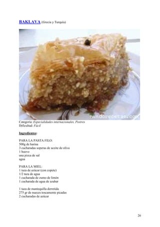 BAKLAVA (Grecia y Turquía)




Categoría: Especialidades internacionales, Postres
Dificultad: Fácil.com

Ingredientes:

PARA LA PASTA FILO:
500g de harina
3 cucharadas soperas de aceite de oliva
1 huevo
una pizca de sal
agua

PARA LA MIEL:
1 taza de azúcar (con copete)
1/2 taza de agua
1 cucharada de zumo de limón
1 cucharada de agua de azahar

1 taza de mantequilla derretida
275 gr de nueces toscamente picadas
2 cucharadas de azúcar MundoRecetas.com




                                                     26
 