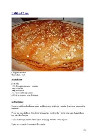 BAKLAVA boir




Categoría: Postres
Dificultad: Fácil

Ingredientes:

pasta filo
100g de nueces peladas y picadas
100g pistachos
100g almendras
2 o 3 cucharadas de azúcar.
miel de azúcar,con agua de azahar MundoRecetas.com


Instrucciones:

Untar un molde redondo que pueda ir al horno con suficiente cantidad de aceite o mantequilla
derretida.

Poner una capa de Pasta Filo. Untar con aceite o mantequilla y poner otra capa. Repetir hasta
que haya 4 o 5 capas.

Mezclar el azúcar con los frutos secos picados y ponerlas sobre la pasta.

Poner un poco más de mantequilla o aceite.


                                                                                            28
 