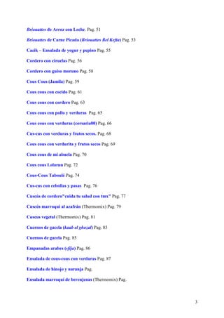 Briouattes de Arroz con Leche. Pag. 51

Briouattes de Carne Picada (Briouattes Bel Kefta) Pag. 53

Cacik – Ensalada de yogur y pepino Pag. 55

Cordero con ciruelas Pag. 56

Cordero con guiso moruno Pag. 58

Cous Cous (Jamila) Pag. 59

Cous cous con cocido Pag. 61

Cous cous con cordero Pag. 63

Cous cous con pollo y verduras Pag. 65

Cous cous con verduras (corsaria00) Pag. 66

Cus-cus con verduras y frutos secos. Pag. 68

Cous cous con verdurita y frutos secos Pag. 69

Cous cous de mi abuela Pag. 70

Cous cous Lolaruu Pag. 72

Cous-Cous Taboulé Pag. 74

Cus-cus con cebollas y pasas Pag. 76

Cuscús de cordero"cuida tu salud con tmx" Pag. 77

Cuscús marroquí al azafrán (Thermomix) Pag. 79

Cuscus vegetal (Thermomix) Pag. 81

Cuernos de gacela (kaab el ghozal) Pag. 83

Cuernos de gacela Pag. 85

Empanadas arabes (sfija) Pag. 86

Ensalada de cous-cous con verduras Pag. 87

Ensalada de hinojo y naranja Pag.

Ensalada marroquí de berenjenas (Thermomix) Pag.



                                                            3
 