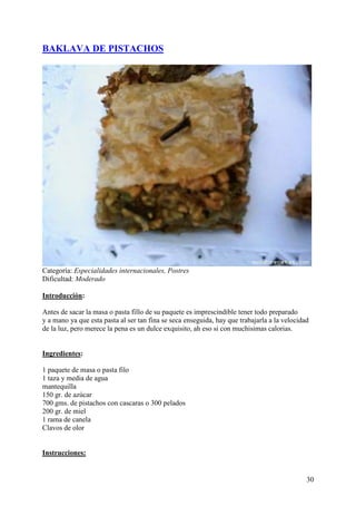 BAKLAVA DE PISTACHOS




Categoría: Especialidades internacionales, Postres
Dificultad: Moderado

Introducción:

Antes de sacar la masa o pasta fillo de su paquete es imprescindible tener todo preparado
y a mano ya que esta pasta al ser tan fina se seca enseguida, hay que trabajarla a la velocidad
de la luz, pero merece la pena es un dulce exquisito, ah eso si con muchisimas calorias.
MundoRecetas.com

Ingredientes:

1 paquete de masa o pasta filo
1 taza y media de agua
mantequilla
150 gr. de azúcar
700 gms. de pistachos con cascaras o 300 pelados
200 gr. de miel
1 rama de canela
Clavos de olor
MundoRecetas.com

Instrucciones:


                                                                                              30
 