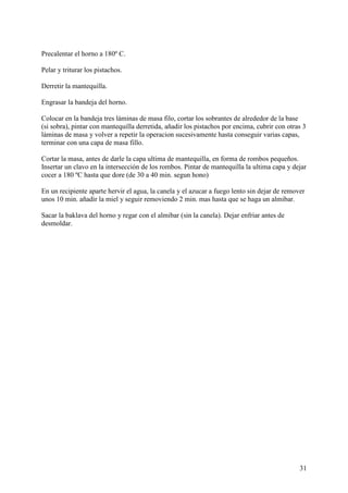 Precalentar el horno a 180º C.

Pelar y triturar los pistachos.

Derretir la mantequilla.

Engrasar la bandeja del horno.

Colocar en la bandeja tres láminas de masa filo, cortar los sobrantes de alrededor de la base
(si sobra), pintar con mantequilla derretida, añadir los pistachos por encima, cubrir con otras 3
láminas de masa y volver a repetir la operacion sucesivamente hasta conseguir varias capas,
terminar con una capa de masa fillo.

Cortar la masa, antes de darle la capa ultima de mantequilla, en forma de rombos pequeños.
Insertar un clavo en la intersección de los rombos. Pintar de mantequilla la ultima capa y dejar
cocer a 180 ºC hasta que dore (de 30 a 40 min. segun hono)

En un recipiente aparte hervir el agua, la canela y el azucar a fuego lento sin dejar de remover
unos 10 min. añadir la miel y seguir removiendo 2 min. mas hasta que se haga un almibar.

Sacar la baklava del horno y regar con el almibar (sin la canela). Dejar enfriar antes de
desmoldar.




                                                                                              31
 