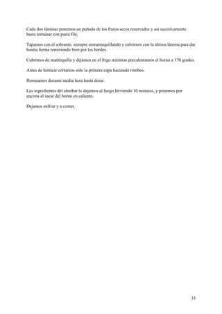 Cada dos láminas ponemos un puñado de los frutos secos reservados y así sucesivamente
hasta terminar con pasta filo.

Tapamos con el sobrante, siempre enmantequillando y cubrimos con la última lámina para dar
bonita forma remetiendo bien por los bordes.

Cubrimos de mantequilla y dejamos en el frigo mientras precalentamos el horno a 170 grados.

Antes de hornear cortamos sólo la primera capa haciendo rombos.

Horneamos durante media hora hasta dorar.

Los ingredientes del almíbar lo dejamos al fuego hirviendo 10 minutos, y ponemos por
encima al sacar del horno en caliente.

Dejamos enfriar y a comer.




                                                                                        33
 