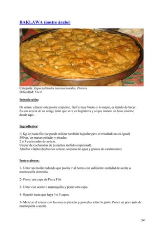 BAKLAWA (postre árabe)




Categoría: Especialidades internacionales, Postres
Dificultad: Fácil

Introducción:

Os animo a hacer este postre crujiente, fácil y muy bueno y lo mejor, es rápido de hacer.
Es una receta de un amigo irakí que vive en Inglaterra y al que mando un beso enorme
desde aquí. Mundo
Recetas.com

Ingredientes:

½ Kg de pasta filo (se puede utilizar también hojaldre pero el resultado no es igual)
300 gr. de nueces peladas y picadas.
2 o 3 cucharadas de azúcar.
Un par de cucharadas de pistachos molidos (opcional).
Almíbar clarito (hecho con azúcar, un poco de agua y granos de cardamomo)
MundoRecetas.com

Instrucciones:

1- Untar un molde redondo que pueda ir al horno con suficiente cantidad de aceite o
mantequilla derretida.

2- Poner una capa de Pasta Filo

3- Untar con aceite o mantequilla y poner otra capa.

4- Repetir hasta que haya 4 o 5 capas.

5- Mezclar el azúcar con las nueces picadas y ponerlas sobre la pasta. Poner un poco más de
mantequilla o aceite.



                                                                                            34
 