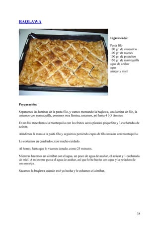 BAQLAWA


                                                                      Ingredientes:

                                                                      Pasta filo
                                                                      100 gr. de almendras
                                                                      100 gr. de nueces
                                                                      100 gr. de pistachos
                                                                      150 gr. de mantequilla
                                                                      agua de azahar
                                                                      agua
                                                                      azucar y miel




Preparación:

Separamos las laminas de la pasta filo, y vamos montando la baqlawa, una lamina de filo, la
untamos con mantequilla, ponemos otra lámina, untamos, así hasta 4 ó 5 láminas.

En un bol mezclamos la mantequilla con los frutos secos picados pequeñito y 3 cucharadas de
azúcar.

Añadimos la masa a la pasta filo y seguimos poniendo capas de filo untadas con mantequilla.

Lo cortamos en cuadrados, con mucho cuidado.

Al horno, hasta que lo veamos dorado, como 25 minutos.

Mientras hacemos un almibar con el agua, un poco de agua de azahar, el azúcar y 1 cucharada
de miel. A mi no me gusta el agua de azahar, asi que lo he hecho con agua y la peladura de
una naranja.

Sacamos la baqlawa cuando esté ya hecha y le echamos el almibar.




                                                                                          38
 