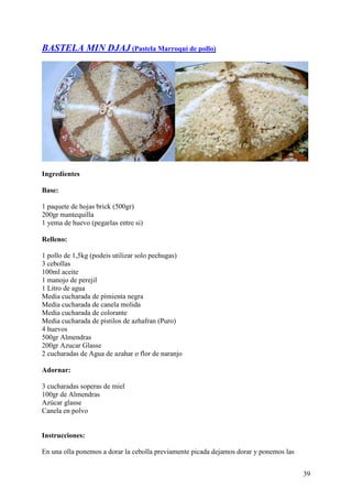 BASTELA MIN DJAJ (Pastela Marroquí de pollo)




Ingredientes

Base:

1 paquete de hojas brick (500gr)
200gr mantequilla
1 yema de huevo (pegarlas entre si)

Relleno:

1 pollo de 1,5kg (podeis utilizar solo pechugas)
3 cebollas
100ml aceite
1 manojo de perejil
1 Litro de agua
Media cucharada de pimienta negra
Media cucharada de canela molida
Media cucharada de colorante
Media cucharada de pistilos de azhafran (Puro)
4 huevos
500gr Almendras
200gr Azucar Glasse
2 cucharadas de Agua de azahar o flor de naranjo

Adornar:

3 cucharadas soperas de miel
100gr de Almendras
Azúcar glasse
Canela en polvo


Instrucciones:

En una olla ponemos a dorar la cebolla previamente picada dejamos dorar y ponemos las


                                                                                        39
 