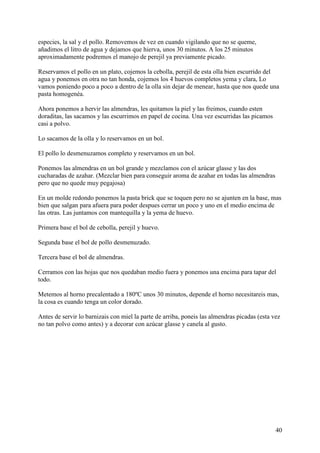 especies, la sal y el pollo. Removemos de vez en cuando vigilando que no se queme,
añadimos el litro de agua y dejamos que hierva, unos 30 minutos. A los 25 minutos
aproximadamente podremos el manojo de perejil ya previamente picado.

Reservamos el pollo en un plato, cojemos la cebolla, perejil de esta olla bien escurrido del
agua y ponemos en otra no tan honda, cojemos los 4 huevos completos yema y clara, Lo
vamos poniendo poco a poco a dentro de la olla sin dejar de menear, hasta que nos quede una
pasta homogenéa.

Ahora ponemos a hervir las almendras, les quitamos la piel y las freimos, cuando esten
doraditas, las sacamos y las escurrimos en papel de cocina. Una vez escurridas las picamos
casi a polvo.

Lo sacamos de la olla y lo reservamos en un bol.

El pollo lo desmenuzamos completo y reservamos en un bol.

Ponemos las almendras en un bol grande y mezclamos con el azúcar glasse y las dos
cucharadas de azahar. (Mezclar bien para conseguir aroma de azahar en todas las almendras
pero que no quede muy pegajosa)

En un molde redondo ponemos la pasta brick que se toquen pero no se ajunten en la base, mas
bien que salgan para afuera para poder despues cerrar un poco y uno en el medio encima de
las otras. Las juntamos con mantequilla y la yema de huevo.

Primera base el bol de cebolla, perejil y huevo.

Segunda base el bol de pollo desmenuzado.

Tercera base el bol de almendras.

Cerramos con las hojas que nos quedaban medio fuera y ponemos una encima para tapar del
todo.

Metemos al horno precalentado a 180ºC unos 30 minutos, depende el horno necesitareis mas,
la cosa es cuando tenga un color dorado.

Antes de servir lo barnizais con miel la parte de arriba, poneis las almendras picadas (esta vez
no tan polvo como antes) y a decorar con azúcar glasse y canela al gusto.




                                                                                              40
 