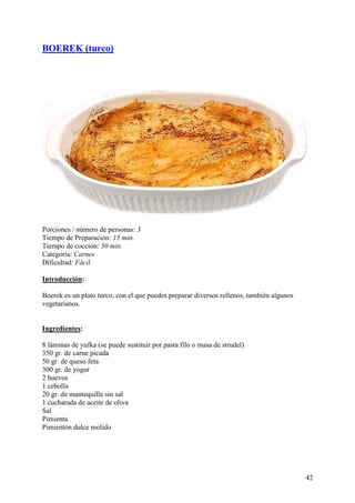 BOEREK (turco)




Porciones / número de personas: 3
Tiempo de Preparación: 15 min.
Tiempo de cocción: 30 min.
Categoría: Carnes
Dificultad: Fácil

Introducción:

Boerek es un plato turco, con el que puedes preparar diversos rellenos, también algunos
vegetarianos.

.com
Ingredientes:

8 láminas de yufka (se puede sustituir por pasta filo o masa de strudel)
350 gr. de carne picada
50 gr. de queso feta
300 gr. de yogur
2 huevos
1 cebolla
20 gr. de mantequilla sin sal
1 cucharada de aceite de oliva
Sal
Pimienta
Pimientón dulce molido MundoRecetas.com




                                                                                          42
 