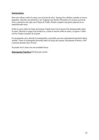 Instrucciones:

Para este relleno sofreir la carne con el aceite de oliva. Agregar las cebollas cortadas en trozos
pequeños. Sazonar con pimienta y sal. Engrasar una fuente refractaria con un poco aceite de
oliva y ponemos una capa con 4 hojas de Yufka. Puedes comprar esta pasta especial en un
supermercado turco.

Echar la carne sobre las hojas de la pasta. Espolvorear con el queso Feta desmenuzado sobre
la carne. Mezclar el yogur con los huevos y echar la mezcla sobre la carne y el queso. Cubrir
con las 4 hojas restantes de la pasta.

En un pequeño cazo, derretir la mantequilla y mezclarla con una cucharada de pimentón dulce
molido. Verter la mantequilla derretida sobre las hojas de la pasta. Precalentar el horno a 180°
y hornear durante unos 30 min.

Se puede servir junto con una ensalada fresca. MundoRecetas.com

Información Nutritiva:624 Kcal por ración




                                                                                               43
 