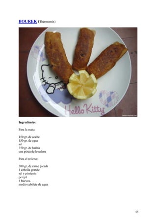 BOUREK (Thermomix)




Ingredientes:

Para la masa:

150 gr. de aceite
150 gr. de agua
sal
350 gr. de harina
una pizca de levadura

Para el relleno:

300 gr, de carne picada
1 cebolla grande
sal y pimienta
perejil
4 huevos.
medio cubilete de agua




                          46
 