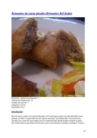 Briouattes de carne picada (Briouattes Bel Kefta).




Porciones / número de personas: 4
Tiempo de Preparación: 30
Tiempo de cocción: 5
Categoría: Carnes
Dificultad: Fácil

Introducción:

Hoy de nuevo vuelvo a la cocina Marroquí, de la cual poco a poco voy descubriendo cosas
gracias a el libro "El gran libro de la Coquina marroquí” de Fatéma Hal. Una receta muy
sencilla, eso sí para los que tengan cerca un supermercado donde puedan comprar la pasta
filo. Puedo deciros que tanto en el Eroski como en el Carrefour la podeis conseguir. Yo para



                                                                                           53
 