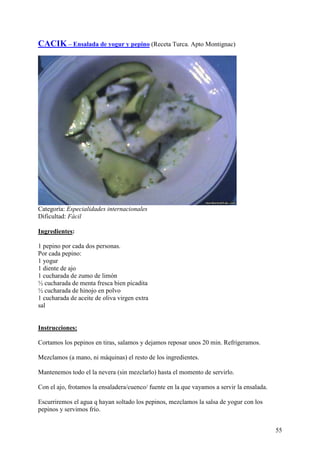 CACIK – Ensalada de yogur y pepino (Receta Turca. Apto Montignac)
MundoRecetas




Categoría: Especialidades internacionales
Dificultad: Fácil

Ingredientes:

1 pepino por cada dos personas.
Por cada pepino:
1 yogur
1 diente de ajo
1 cucharada de zumo de limón
½ cucharada de menta fresca bien picadita
½ cucharada de hinojo en polvo
1 cucharada de aceite de oliva virgen extra
sal
MundoRecetas.com

Instrucciones:

Cortamos los pepinos en tiras, salamos y dejamos reposar unos 20 min. Refrigeramos.

Mezclamos (a mano, ni máquinas) el resto de los ingredientes.

Mantenemos todo el la nevera (sin mezclarlo) hasta el momento de servirlo.

Con el ajo, frotamos la ensaladera/cuenco/ fuente en la que vayamos a servir la ensalada.

Escurriremos el agua q hayan soltado los pepinos, mezclamos la salsa de yogur con los
pepinos y servimos frío.


                                                                                            55
 