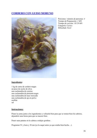 CORDERO CON GUISO MORUNO

                                                            Porciones / número de personas: 4
                                                            Tiempo de Preparación: 2 MN
                                                            Tiempo de cocción: 1H 20 MN
                                                            Categoría: Carnes
                                                            Dificultad: Fácil




Ingredientes:

1 kg de carne de cordero magra
un poco de aceite de oliva
una cucharadita de comino
una cucharadita de pimienta negra
una cucharadita de nuez moscada
una cucharadita de ajo en polvo
azafrán
sal mundor
ecetas.com

Instrucciones:

Poner la carne junto a los ingredientes y voltearla bien para que se tomen bien los sabores,
dejandole unas horas para que se macere bien .

Poner unas patatas en la cubeta a rodajas gorditas .

Programar 91 y hora y 30 mn (yo la saqué antes ya que estaba bien hecha ...).


                                                                                               58
 