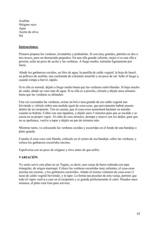 Azafrán
Orégano seco
Agua
Aceite de oliva
Sal MundoR
ecetas.com

Instrucciones:

Primero prepara las verduras, lavándolas y pelándolas. Si son muy grandes, pártelas en dos o
tres trozos, pero no demasiado pequeños. En una olla grande caliente, mejor si es una olla a
presión, echa un poco de aceite y las verduras. A fuego medio, tuéstalas ligeramente por
fuera.

Añade los garbanzos cocidos, un litro de agua, la pastilla de caldo vegetal, la hoja de laurel,
un pellizco de azafrán, una cucharada de colorante amarillo y un poco de sal. Sube el fuego y,
cuando rompa a hervir, tápalo.

Si tu olla es normal, déjalo a fuego medio hasta que las verduras estén blandas. Si baja mucho
de caldo, añade un vaso más de agua. Si tu olla es a presión, ciérrala y déjala unos minutos
hasta que las verduras se ablanden.

Una vez cocinadas las verduras, extrae un bol o taza grande de ese caldo vegetal aun
hirviendo y viértelo sobre una medida igual de cous-cous, que previamente habrás puesto
dentro de un recipiente. Ten en cuenta, que el cous-cous aumentará bastante su tamaño
cuando se hidrate. Cubre con una tapadera, y déjalo unos 5 minutos para que se escalde y se
cueza en su propio vapor. Al cabo de esos minutos, destapa y mueve con los dedos, para que
no se apelmace, vuelve a tapar y déjalo un par de minutos más.

Mientras tanto, ve colocando las verduras cocidas y escurridas en el fondo de una bandeja o
plato grande.

Cuando el cous cous esté blando, colócalo en el centro de esa bandeja, sobre las verduras, y
coloca los garbanzos escurridos encima.

Espolvorea con un poco de orégano y sirve antes de que enfrie.

VARIACIÓN

Yo suelo servir este plato en un Tagine, es decir, una vasija de barro redonda con tapa
triangular, de origen marroquí. Coloco las verduras escurridas muy calientes, el cous-cous
encima sin cocinar, y los garbanzos escurridos. Añado el mismo volumen de cous-cous (1
taza) de caldo vegetal hirviendo, y lo tapo. La forma tan peculiar de esta vasija, permite que
todo el vapor vuelva a caer en el recipiente y se guarde perfectamente el calor. Pasados unos
minutos, el plato está listo para servirse.




                                                                                               62
 