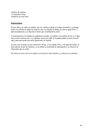 4 hebras de azafran
12 almendras fritas
zanahoria en tiras finas mundorecetas.com


Instrucciones:

Se pica fina y se sofrie la cebolla, una vez sofrita se añade el cordero troceado y se rehoga
junto a la cebolla sin dejar de remover, una vez dorado se añade un vaso se agua 250 c.c.
aproximadamente y se deja hervir hasta que se hablande la carne.

A continuacion se le añaden los garbanzos cocidos, el azafran y se rectifica de sal, y se deja
hervir unos minutos mas, si se quedase escaso de caldo se le puede añadir un poco mas de
agua, para que quede una salsa ligada pero no liquida.

El cous cous se pone en una caerola los 250 gr. y se le añade 250 c.c. de agua hirviendo, se
deja reposar un par de minutos y se le añade la cucharada de mantequilla y se remueve al
fuego para que se suelte.

Se coloca el cous cous en los platos, se le pone la salsa encima, y se decora si se prefiere.




                                                                                                 64
 