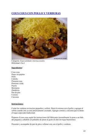 COUS COUS CON POLLO Y VERDURAS




Categoría: Especialidades internacionales
Dificultad: Fácil

Ingredientes:

Cous cous
Pasas sin pepitas
Pollo
Cebolla
Pimiento rojo
Pimiento verde
Puerro
Berenjena
Zanahoria
Pan de pita
Comino
Cúrcuma
MundoRecetas.com

Instrucciones:

Cortar las verduras en trocitos pequeños y sofreír. Hacer lo mismo con el pollo y agregar al
sofrito cuando este ya este prácticamente cocinado. Agregar comino y cúrcuma que le darán
el toque especiado tradicional.

Preparar el cous cous según las instrucciones del fabricante (normalmente lo pone a un lado
del paquete) y añadirle un puñadito de pasas al gusto (le dan un toque buenísimo).

Presentar y acompañar de pan de pita o rellenar este con el pollo y verduras.


                                                                                              65
 