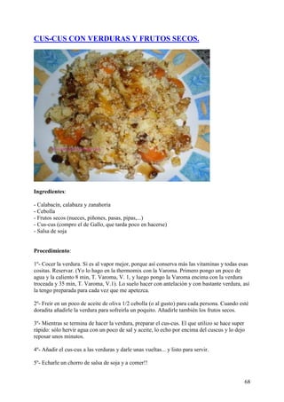 CUS-CUS CON VERDURAS Y FRUTOS SECOS.




Ingredientes:

- Calabacín, calabaza y zanahoria
- Cebolla
- Frutos secos (nueces, piñones, pasas, pipas,...)
- Cus-cus (compro el de Gallo, que tarda poco en hacerse)
- Salsa de soja


Procedimiento:

1º- Cocer la verdura. Si es al vapor mejor, porque así conserva más las vitaminas y todas esas
cositas. Reservar. (Yo lo hago en la thermomix con la Varoma. Primero pongo un poco de
agua y la caliento 8 min, T. Varoma, V. 1, y luego pongo la Varoma encima con la verdura
troceada y 35 min, T. Varoma, V.1). Lo suelo hacer con antelación y con bastante verdura, así
la tengo preparada para cada vez que me apetezca.

2º- Freir en un poco de aceite de oliva 1/2 cebolla (o al gusto) para cada persona. Cuando esté
doradita añadirle la verdura para sofreirla un poquito. Añadirle también los frutos secos.

3º- Mientras se termina de hacer la verdura, preparar el cus-cus. El que utilizo se hace super
rápido: sólo hervir agua con un poco de sal y aceite, lo echo por encima del cuscus y lo dejo
reposar unos minutos.

4º- Añadir el cus-cus a las verduras y darle unas vueltas... y listo para servir.

5º- Echarle un chorro de salsa de soja y a comer!!


                                                                                             68
 