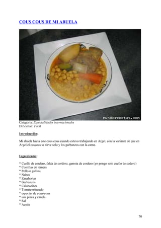 COUS COUS DE MI ABUELA




Categoría: Especialidades internacionales
Dificultad: Fácil

Introducción:

Mi abuela hacia este cous cous cuando estuvo trabajando en Argel, con la variante de que en
Argel el coscous se sirve solo y los garbanzos con la carne.
Recetas.com

Ingredientes:

* Cuello de cordero, falda de cordero, garreta de cordero (yo pongo solo cuello de codero)
* Costillas de ternera
* Pollo o gallina
* Nabos
* Zanahorias
* Garbanzos
* Calabacines
* Tomate triturado
* especias de cous-cous
* una pizca y canela
* Sal
* Aceite


                                                                                             70
 