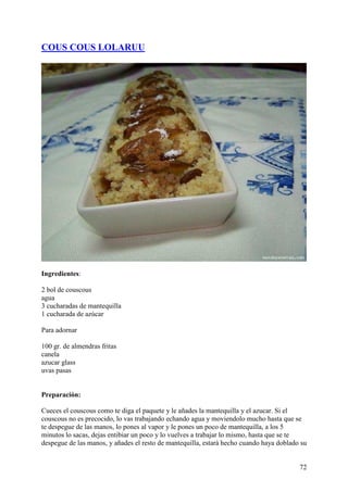 COUS COUS LOLARUU




Ingredientes:

2 bol de couscous
agua
3 cucharadas de mantequilla
1 cucharada de azúcar

Para adornar

100 gr. de almendras fritas
canela
azucar glass
uvas pasas


Preparación:

Cueces el couscous como te diga el paquete y le añades la mantequilla y el azucar. Si el
couscous no es precocido, lo vas trabajando echando agua y moviendolo mucho hasta que se
te despegue de las manos, lo pones al vapor y le pones un poco de mantequilla, a los 5
minutos lo sacas, dejas entibiar un poco y lo vuelves a trabajar lo mismo, hasta que se te
despegue de las manos, y añades el resto de mantequilla, estará hecho cuando haya doblado su


                                                                                         72
 