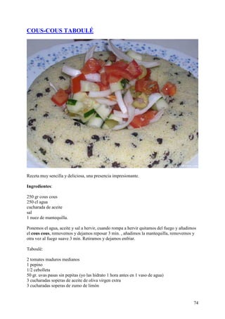 COUS-COUS TABOULÉ




Receta muy sencilla y deliciosa, una presencia impresionante.

Ingredientes:

250 gr cous cous
250 cl agua
cucharada de aceite
sal
1 nuez de mantequilla.

Ponemos el agua, aceite y sal a hervir, cuando rompa a hervir quitamos del fuego y añadimos
el cous cous, removemos y dejamos reposar 3 min. , añadimos la mantequilla, removemos y
otra vez al fuego suave 3 min. Retiramos y dejamos enfriar.

Taboulé:

2 tomates maduros medianos
1 pepino
1/2 cebolleta
50 gr. uvas pasas sin pepitas (yo las hidrato 1 hora antes en 1 vaso de agua)
3 cucharadas soperas de aceite de oliva virgen extra
3 cucharadas soperas de zumo de limón


                                                                                         74
 