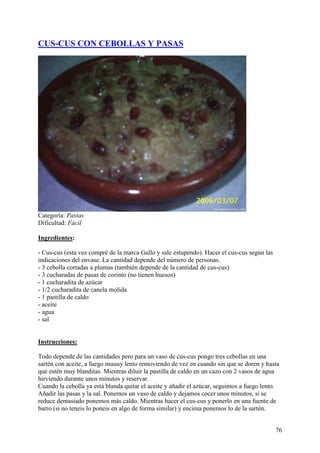 CUS-CUS CON CEBOLLAS Y PASAS




Categoría: Pastas
Dificultad: Fácil

Ingredientes:

- Cus-cus (esta vez compré de la marca Gallo y sale estupendo). Hacer el cus-cus según las
indicaciones del envase. La cantidad depende del número de personas.
- 3 cebolla cortadas a plumas (también depende de la cantidad de cus-cus)
- 3 cucharadas de pasas de corinto (no tienen huesos)
- 1 cucharadita de azúcar
- 1/2 cucharadita de canela molida
- 1 pastilla de caldo
- aceite
- agua
- sal
MundoRecetas.com

Instrucciones:

Todo depende de las cantidades pero para un vaso de cus-cus pongo tres cebollas en una
sartén con aceite, a fuego muuuy lento removiendo de vez en cuando sin que se doren y hasta
que estén muy blanditas. Mientras diluir la pastilla de caldo en un cazo con 2 vasos de agua
hirviendo durante unos minutos y reservar.
Cuando la cebolla ya está blanda quitar el aceite y añadir el azúcar, seguimos a fuego lento.
Añadir las pasas y la sal. Ponemos un vaso de caldo y dejamos cocer unos minutos, si se
reduce demasiado ponemos más caldo. Mientras hacer el cus-cus y ponerlo en una fuente de
barro (si no teneis lo poneis en algo de forma similar) y encima ponemos lo de la sartén.


                                                                                             76
 