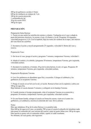 400 gr de garbanzos cocidos (1 bote)
600 gr de calabacin en rodajas de 3 cm
300 gr de cuscús precocido
1 cucharadita de sal
30 gr de aceite OVE
300 gr de agua


PREPARACIÓN:

Preparación Salsa Harissa:
1- Tueste en una sartén las semillas de comino y cilantro. Vuélquelas en el vaso y añada la
pasta del pimiento choricero, la cayena, el ajo, el cilantro y la sal. Programe 30 segundos,
velocidad progresiva 5-10. Con la espátula, baje los restos de verduras de la tapa y del interior
del vaso hacia las cuchillas.

2- Incorpore el aceite y mezcle programando 25 segundos, velocidad 4. Retire del vaso y
reserve.

Preparación Vaso:

3- Sin lavar el vaso, ponga el aceite y programe 7 minutos, temperatura Varoma, velocidad 1.

4- Añada el cordero y la cebolla y programe 20 minutos, temperatura Varoma, giro izquierda,
velocidad cuchara.

5- Incorpore la zanahoria, el tomate, 20 gr de la salsa harissa, la sal y el agua. Programe 20
minutos, temperatura Varoma, giro izquierda, velocidad cuchara.

Preparación Recipiente Varoma:

6- Lave los garbanzos en abundante agua fría y escurralos. Coloque el calabacín y los
garbanzos en el recipiente Varoma.

7- Ponga el cuscús en un bol con la sal y el aceite. Remueva bien con la espátula y cubra con
300 gr de agua fria.
Deje hidratar el cuscús durante 5 minutos y colóquelo en la bandeja Varoma.

8- Cuando termine el tiempo programado, sitúe el recipiente Varoma en su posición y
programe 10 minutos, temperatura Varoma, giro izquierda, velocidad cuchara.

9- En una fuente honda, coloque el cuscús en forma de corona, vierta en el centro los
garbanzos y el calabacín y encima el contenido del vaso. Sirva caliente

Notas:
Dice que añadamos 20 gr de la salsa Harissa y yo pondria toda.
Dice 600 gr de agua en el vaso, yo pondría 700 ya que el cuscús la absorbe de inmediato nada
más poner el contenido del vaso encima del cuscús y para mi gusto faltan esos 100 gr de agua.
Otra opción es poner solo el contenido sólido y aparte el caldo resultante.
No obstante, tal cual queda, está riquisimo.


                                                                                                 78
 