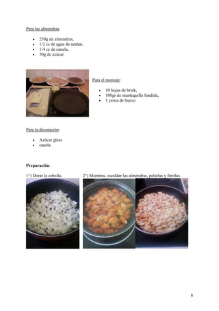 Para las almendras:

   •   250g de almendras,
   •   1/2 cs de agua de azahar,
   •   1/4 cc de canela,
   •   50g de azúcar




                                    Para el montaje:

                                        •   10 hojas de brick,
                                        •   100gr de mantequilla fundida,
                                        •   1 yema de huevo




Para la decoración:

   •   Azúcar glass
   •   canela



Preparación:

1°) Dorar la cebolla.          2°) Mientras, escaldar las almendras, pelarlas y freírlas.




                                                                                            8
 