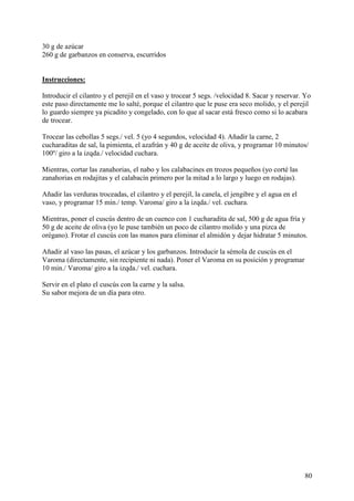 30 g de azúcar
260 g de garbanzos en conserva, escurridos MundoRecetas.com


Instrucciones:

Introducir el cilantro y el perejil en el vaso y trocear 5 segs. /velocidad 8. Sacar y reservar. Yo
este paso directamente me lo salté, porque el cilantro que le puse era seco molido, y el perejil
lo guardo siempre ya picadito y congelado, con lo que al sacar está fresco como si lo acabara
de trocear.

Trocear las cebollas 5 segs./ vel. 5 (yo 4 segundos, velocidad 4). Añadir la carne, 2
cucharaditas de sal, la pimienta, el azafrán y 40 g de aceite de oliva, y programar 10 minutos/
100º/ giro a la izqda./ velocidad cuchara.

Mientras, cortar las zanahorias, el nabo y los calabacines en trozos pequeños (yo corté las
zanahorias en rodajitas y el calabacín primero por la mitad a lo largo y luego en rodajas).

Añadir las verduras troceadas, el cilantro y el perejil, la canela, el jengibre y el agua en el
vaso, y programar 15 min./ temp. Varoma/ giro a la izqda./ vel. cuchara.

Mientras, poner el cuscús dentro de un cuenco con 1 cucharadita de sal, 500 g de agua fría y
50 g de aceite de oliva (yo le puse también un poco de cilantro molido y una pizca de
orégano). Frotar el cuscús con las manos para eliminar el almidón y dejar hidratar 5 minutos.

Añadir al vaso las pasas, el azúcar y los garbanzos. Introducir la sémola de cuscús en el
Varoma (directamente, sin recipiente ni nada). Poner el Varoma en su posición y programar
10 min./ Varoma/ giro a la izqda./ vel. cuchara.

Servir en el plato el cuscús con la carne y la salsa.
Su sabor mejora de un día para otro.




                                                                                                  80
 