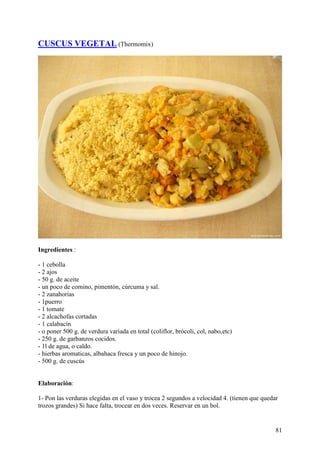 CUSCUS VEGETAL (Thermomix)




Ingredientes :

- 1 cebolla
- 2 ajos
- 50 g. de aceite
- un poco de comino, pimentón, cúrcuma y sal.
- 2 zanahorias
- 1puerro
- 1 tomate
- 2 alcachofas cortadas
- 1 calabacín
- o poner 500 g. de verdura variada en total (coliflor, brócoli, col, nabo,etc)
- 250 g. de garbanzos cocidos.
- 1l de agua, o caldo.
- hierbas aromaticas, albahaca fresca y un poco de hinojo.
- 500 g. de cuscús


Elaboración:

1- Pon las verduras elegidas en el vaso y trocea 2 segundos a velocidad 4. (tienen que quedar
trozos grandes) Si hace falta, trocear en dos veces. Reservar en un bol.


                                                                                            81
 
