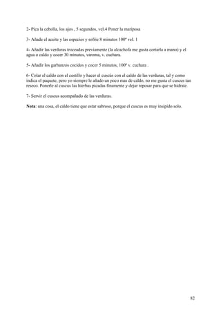 2- Pica la cebolla, los ajos , 5 segundos, vel.4 Poner la mariposa

3- Añade el aceite y las especies y sofrie 8 minutos 100º vel. 1

4- Añadir las verduras troceadas previamente (la alcachofa me gusta cortarla a mano) y el
agua o caldo y cocer 30 minutos, varoma, v. cuchara.

5- Añadir los garbanzos cocidos y cocer 5 minutos, 100º v. cuchara .

6- Colar el caldo con el cestillo y hacer el cuscús con el caldo de las verduras, tal y como
indica el paquete, pero yo siempre le añado un poco mas de caldo, no me gusta el cuscus tan
reseco. Ponerle al cuscus las hierbas picadas finamente y dejar reposar para que se hidrate.

7- Servir el cuscus acompañado de las verduras.

Nota: una cosa, el caldo tiene que estar sabroso, porque el cuscus es muy insipido solo.




                                                                                            82
 