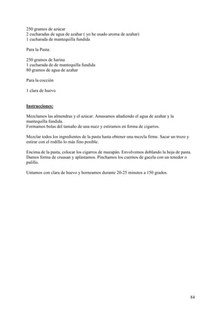 250 gramos de azúcar
2 cucharadas de agua de azahar ( yo he usado aroma de azahar)
1 cucharada de mantequilla fundida

Para la Pasta:

250 gramos de harina
1 cucharada de de mantequilla fundida
80 gramos de agua de azahar

Para la cocción

1 clara de huevo MundoRecetas.com


Instrucciones:

Mezclamos las almendras y el azúcar. Amasamos añadiendo el agua de azahar y la
mantequilla fundida.
Formamos bolas del tamaño de una nuez y estiramos en forma de cigarros.

Mezclar todos los ingredientes de la pasta hasta obtener una mezcla firme. Sacar un trozo y
estirar con el rodillo lo más fino posible.

Encima de la pasta, colocar los cigarros de mazapán. Envolvemos doblando la hoja de pasta.
Damos forma de cruasan y aplastamos. Pinchamos los cuernos de gacela con un tenedor o
palillo.

Untamos con clara de huevo y horneamos durante 20-25 minutos a 150 grados.




                                                                                              84
 