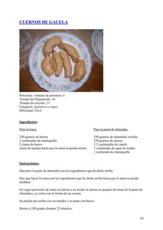 CUERNOS DE GACELA




Porciones / número de personas: 6
Tiempo de Preparación: 30
Tiempo de cocción: 25
Categoría: Aperitivos y tapas
Dificultad: Fácil


Ingredientes:

Para la masa:                                           Para la pasta de almendra:

250 gramos de harina                                    250 gramos de almendras molida
2 cucharadas de mantequilla                             250 gramos de azucar
2 claras de huevo                                       1/2 cucharadita de canela
zumo de naranja hasta que la masa se pueda estirar      3 cucharadas de agua de azahar
                                                        1 cucharada de mantequilla
mundorecetas.com

Instrucciones:

Hacemos la pasta de almendra con los ingredientes que he dicho arriba.

Hay que hacer la masa con los ingredientes que he dicho arriba hasta que la masa se puede
moldear.

Se cogen porciones de masa se estiran y en medio se ponen un poquito de masa de la pasta de
almendra y se estira con la forma de un cuerno.

Se pincha por arriba con un tenedor y se pinta con huevo.

Horno a 180 grados durante 25 minutos.


                                                                                            85
 