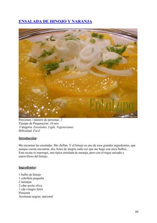 ENSALADA DE HINOJO Y NARANJA




Porciones / número de personas: 2
Tiempo de Preparación: 10 min
Categoría: Ensaladas, Light, Vegetarianas
Dificultad: Fácil

Introducción:

Me encantan las ensaladas. Me chiflan. Y el hinojo es uno de esos grandes ingredientes, que
aunque cuesta encontrar, doy botes de alegría cada vez que me hago con unos bulbos...
Esta receta es marroquí, una típica ensalada de naranja, pero con el toque anisado y
maravilloso del hinojo. MundoRecetas.com


Ingredientes:

1 bulbo de hinojo
1 cebolleta pequeña
2 naranjas
2 cdas aceite oliva
1 cda vinagre Jerez
Pimienta
Aceitunas negras, opcional MundoRecetas.com



                                                                                          89
 