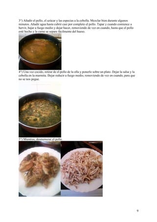 3°) Añadir el pollo, el azúcar y las especias a la cebolla. Mezclar bien durante algunos
minutos. Añadir agua hasta cubrir casi por completo el pollo. Tapar y cuando comience a
hervir, bajar a fuego medio y dejar hacer, removiendo de vez en cuando, hasta que el pollo
esté hecho y la carne se separe fácilmente del hueso.




4°) Una vez cocido, retirar de el pollo de la olla y ponerlo sobre un plato. Dejar la salsa y la
cebolla en la marmita. Dejar reducir a fuego medio, removiendo de vez en cuando, para que
no se nos pegue.




5°) Mientras, desmenuzar el pollo.




                                                                                                   9
 