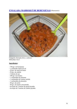 ENSALADA MARROQUÍ DE BERENJENAS (Thermomix)




Categoría: Entradas frías y calientes
Dificultad: Fácil

Ingredientes:

- 750 grs. de berenjenas
- 1 cucharada sopera de sal
- 20 grs. de zumo de limón
- 50 grs. de cebolla
- 3 dientes de ajo
- 300 grs. de tomates
- 1 cucharadita de pimienta
- 1 cucharadita de comino molido
- 1 cucharadita de pimentón
- 40 grs. de aceite
- 40 grs. de tomate concentrado
- las hojas de 2 ramitas de perejil picadas
- las hojas de 2 ramitas de cilantro picadas MundoR
ecetas.com




                                                      91
 