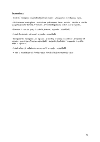 Instrucciones:

- Corte las berenjenas longitudinalmente en cuartos , y los cuartos en rodajas de 1 cm .

- Colócarlas en un recipiente , añadir la sal y el zumo de limón , mezclar . Pasarlas al cestillo
y dejarlas escurrir durante 30 minutos , presionando para que suelten todo el líquido .

- Poner en el vaso los ajos y la cebolla , trocear 5 segundos , velocidad 5 .

- Añadir los tomates y trocear 3 segundos , velocidad 6 .

- Incorporar las berenjenas , las especias , el aceite y el tomate concentrado , programar 15
minutos , temperatura Varoma , velocidad 2 , quitando el cubilete y colocando el cestillo
sobre la tapadera .

- Añadir el perejil y el cilantro y mezclar 30 segundos , velocidad 2 .

- Verter la ensalada en una fuente y dejar enfriar hasta el momento de servir .




                                                                                                92
 