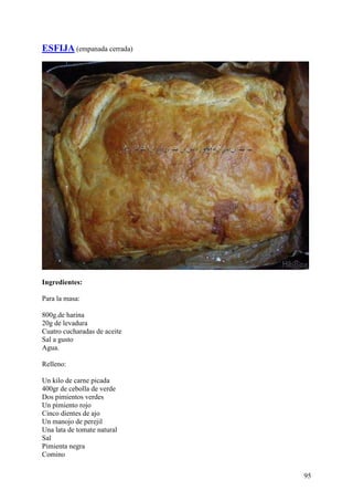 ESFIJA (empanada cerrada)




Ingredientes:

Para la masa:

800g.de harina
20g de levadura
Cuatro cucharadas de aceite
Sal a gusto
Agua.

Relleno:

Un kilo de carne picada
400gr de cebolla de verde
Dos pimientos verdes
Un pimiento rojo
Cinco dientes de ajo
Un manojo de perejil
Una lata de tomate natural
Sal
Pimienta negra
Comino

                              95
 