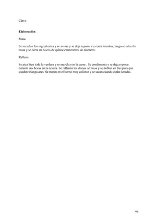Clavo


Elaboración:

Masa

Se mezclan los ingredientes y se amasa y se deja reposar cuarenta minutos, luego se estira la
masa y se corta en discos de quince centímetros de diámetro.

Relleno

Se pica bien toda la verdura y se mezcla con la carne . Se condimenta y se deja reposar
durante dos horas en la nevera. Se rellenan los discos de masa y se doblan en tres para que
queden triangulares. Se meten en el horno muy caliente y se sacan cuando están doradas.




                                                                                              96
 