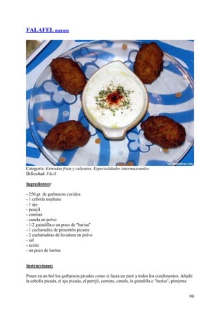 FALAFEL maraos




Categoría: Entradas frías y calientes, Especialidades internacionales
Dificultad: Fácil

Ingredientes:

- 250 gr. de garbanzos cocidos
- 1 cebolla mediana
- 1 ajo
- perejil
- comino
- canela en polvo
- 1/2 guindilla o un poco de "harisa"
- 1 cucharadita de pimentón picante
- 2 cucharaditas de levadura en polvo
- sal
- aceite
- un poco de harina MundoRecetas.com


Instrucciones:

Poner en un bol los garbanzos picados como si fuera un puré y todos los condimentos. Añadir
la cebolla picada, el ajo picado, el perejil, comino, canela, la guindilla o "harisa", pimienta


                                                                                             98
 